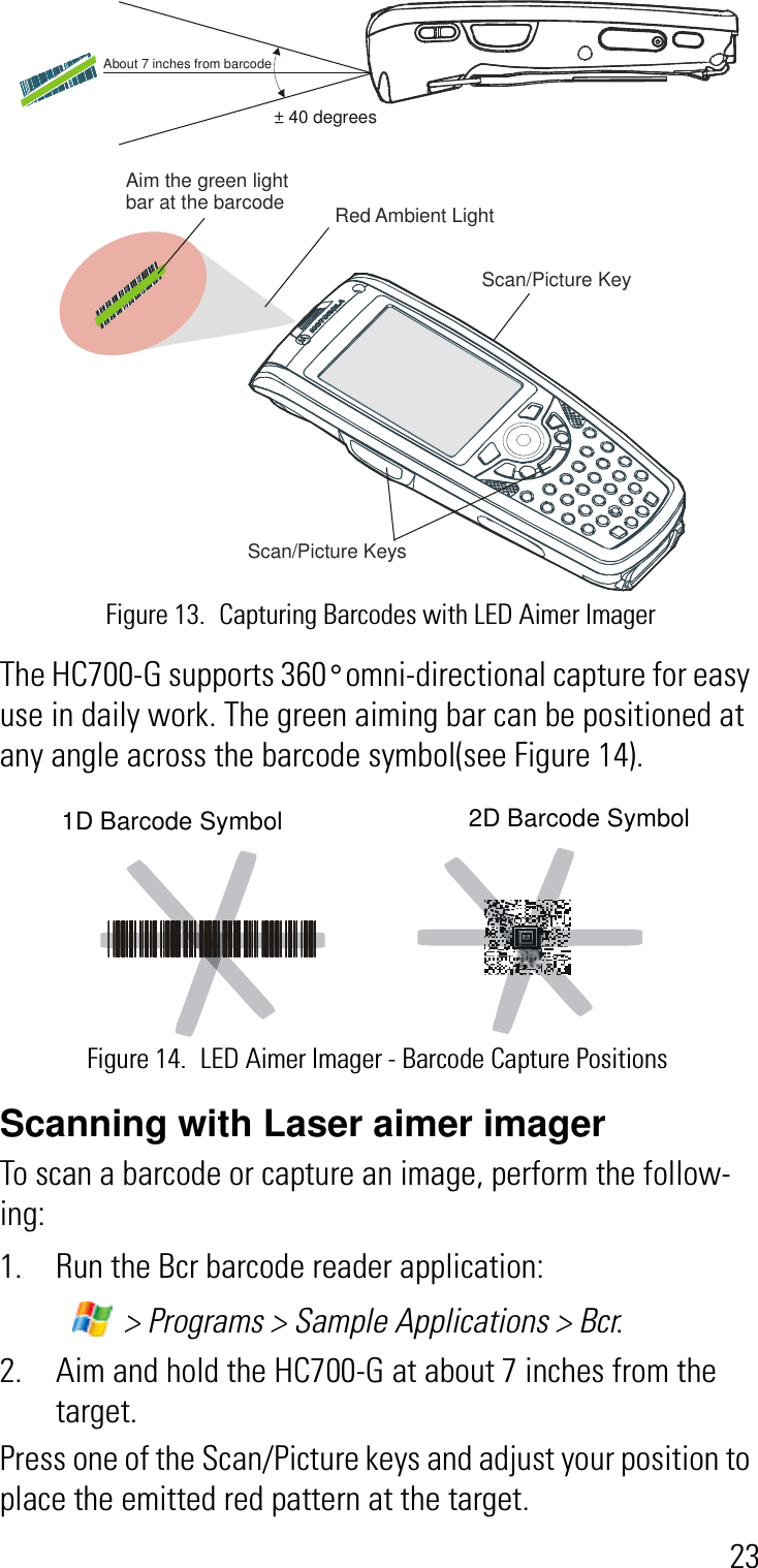 23The HC700-G supports 360° omni-directional capture for easy use in daily work. The green aiming bar can be positioned at any angle across the barcode symbol(see Figure 14). Scanning with Laser aimer imagerTo scan a barcode or capture an image, perform the follow-ing:1. Run the Bcr barcode reader application: &gt; Programs &gt; Sample Applications &gt; Bcr.2. Aim and hold the HC700-G at about 7 inches from the target.Press one of the Scan/Picture keys and adjust your position to place the emitted red pattern at the target. Red Ambient Light Aim the green light bar at the barcodeScan/Picture Keys About 7 inches from barcode± 40 degreesScan/Picture Key Figure 13. Capturing Barcodes with LED Aimer ImagerFigure 14. LED Aimer Imager - Barcode Capture Positions2D Barcode Symbol1D Barcode Symbol