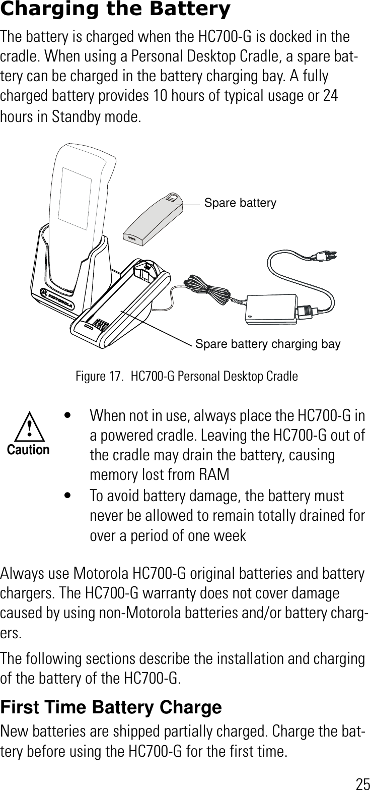 25Charging the BatteryThe battery is charged when the HC700-G is docked in the cradle. When using a Personal Desktop Cradle, a spare bat-tery can be charged in the battery charging bay. A fully charged battery provides 10 hours of typical usage or 24 hours in Standby mode. Always use Motorola HC700-G original batteries and battery chargers. The HC700-G warranty does not cover damage caused by using non-Motorola batteries and/or battery charg-ers.The following sections describe the installation and charging of the battery of the HC700-G.First Time Battery ChargeNew batteries are shipped partially charged. Charge the bat-tery before using the HC700-G for the first time.• When not in use, always place the HC700-G in a powered cradle. Leaving the HC700-G out of the cradle may drain the battery, causing memory lost from RAM• To avoid battery damage, the battery must never be allowed to remain totally drained for over a period of one weekFigure 17. HC700-G Personal Desktop CradleSpare battery charging baySpare battery !Caution