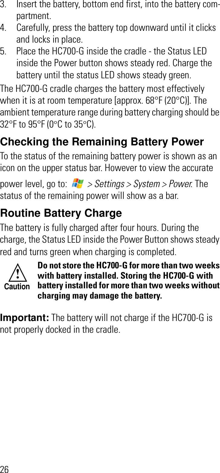 263. Insert the battery, bottom end first, into the battery com-partment.4. Carefully, press the battery top downward until it clicks and locks in place. 5. Place the HC700-G inside the cradle - the Status LED inside the Power button shows steady red. Charge the battery until the status LED shows steady green.The HC700-G cradle charges the battery most effectively when it is at room temperature [approx. 68°F (20°C)]. The ambient temperature range during battery charging should be 32°F to 95°F (0°C to 35°C).Checking the Remaining Battery PowerTo the status of the remaining battery power is shown as an icon on the upper status bar. However to view the accurate power level, go to:   &gt; Settings &gt; System &gt; Power. The status of the remaining power will show as a bar.Routine Battery ChargeThe battery is fully charged after four hours. During the charge, the Status LED inside the Power Button shows steady red and turns green when charging is completed.Important: The battery will not charge if the HC700-G is not properly docked in the cradle.Do not store the HC700-G for more than two weeks with battery installed. Storing the HC700-G with battery installed for more than two weeks without charging may damage the battery.!Caution