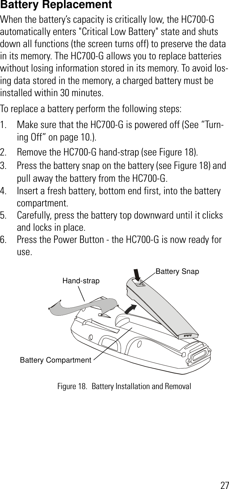 27Battery Replacement When the battery’s capacity is critically low, the HC700-G automatically enters &quot;Critical Low Battery&quot; state and shuts down all functions (the screen turns off) to preserve the data in its memory. The HC700-G allows you to replace batteries without losing information stored in its memory. To avoid los-ing data stored in the memory, a charged battery must be installed within 30 minutes.To replace a battery perform the following steps:1. Make sure that the HC700-G is powered off (See “Turn-ing Off” on page 10.).2. Remove the HC700-G hand-strap (see Figure 18).3. Press the battery snap on the battery (see Figure 18) and pull away the battery from the HC700-G. 4. Insert a fresh battery, bottom end first, into the battery compartment.5. Carefully, press the battery top downward until it clicks and locks in place. 6. Press the Power Button - the HC700-G is now ready for use.Figure 18. Battery Installation and RemovalHand-strap Battery SnapBattery Compartment