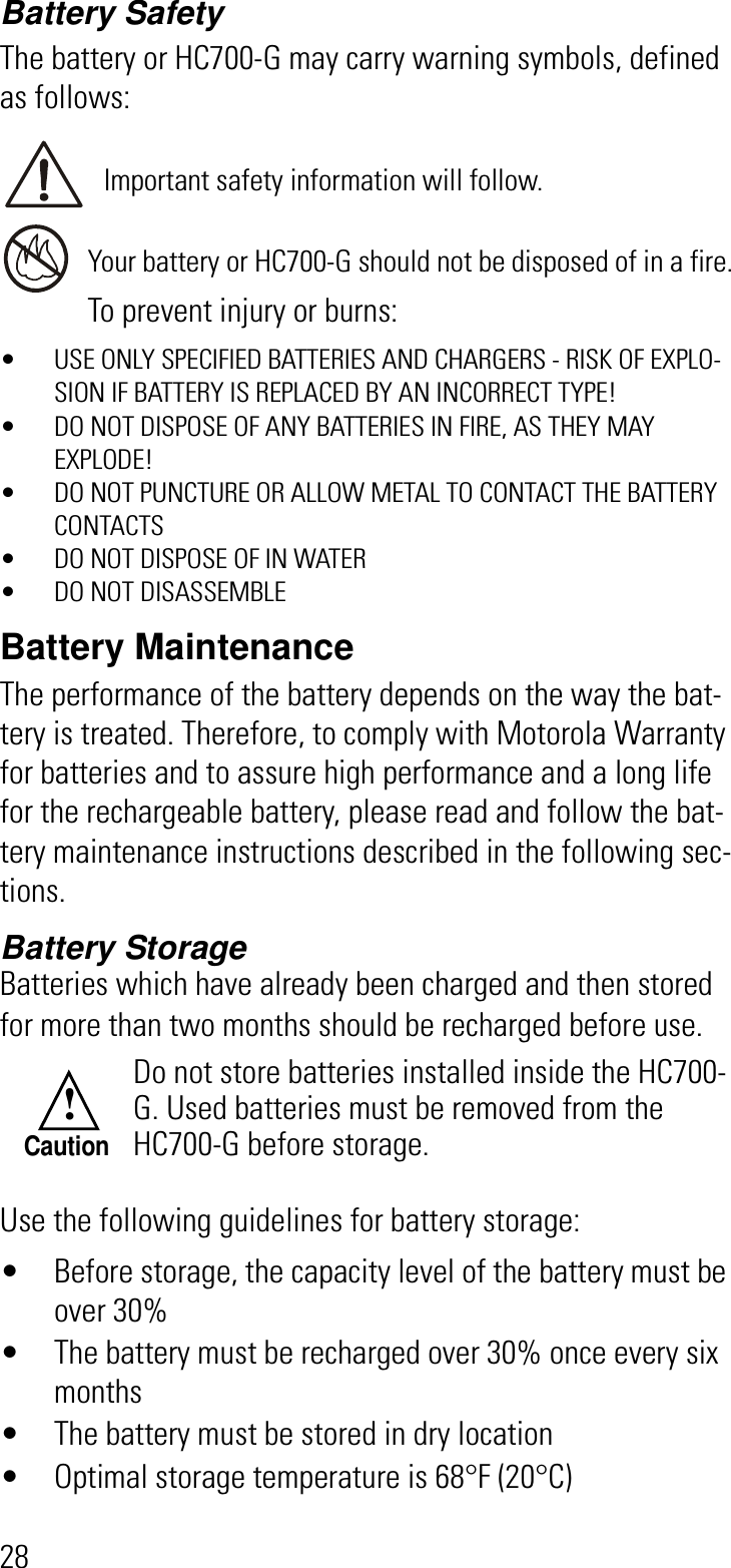 28Battery SafetyThe battery or HC700-G may carry warning symbols, defined as follows:Important safety information will follow.Your battery or HC700-G should not be disposed of in a fire.To prevent injury or burns:• USE ONLY SPECIFIED BATTERIES AND CHARGERS - RISK OF EXPLO-SION IF BATTERY IS REPLACED BY AN INCORRECT TYPE!• DO NOT DISPOSE OF ANY BATTERIES IN FIRE, AS THEY MAY EXPLODE!• DO NOT PUNCTURE OR ALLOW METAL TO CONTACT THE BATTERY CONTACTS• DO NOT DISPOSE OF IN WATER• DO NOT DISASSEMBLEBattery MaintenanceThe performance of the battery depends on the way the bat-tery is treated. Therefore, to comply with Motorola Warranty for batteries and to assure high performance and a long life for the rechargeable battery, please read and follow the bat-tery maintenance instructions described in the following sec-tions.Battery StorageBatteries which have already been charged and then stored for more than two months should be recharged before use.Use the following guidelines for battery storage:• Before storage, the capacity level of the battery must be over 30%• The battery must be recharged over 30% once every six months• The battery must be stored in dry location• Optimal storage temperature is 68°F (20°C)Do not store batteries installed inside the HC700-G. Used batteries must be removed from the HC700-G before storage.!Caution
