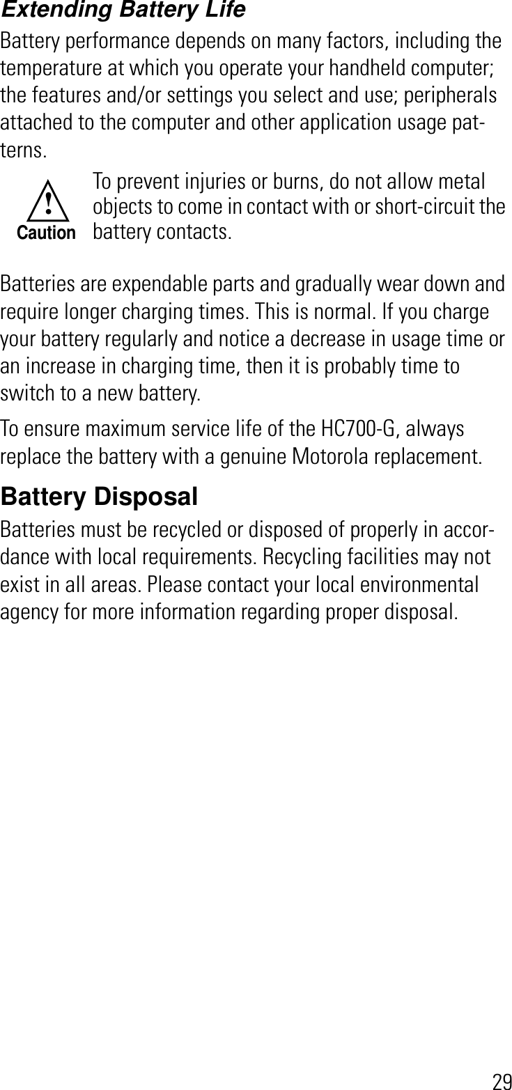 29Extending Battery LifeBattery performance depends on many factors, including the temperature at which you operate your handheld computer; the features and/or settings you select and use; peripherals attached to the computer and other application usage pat-terns.Batteries are expendable parts and gradually wear down and require longer charging times. This is normal. If you charge your battery regularly and notice a decrease in usage time or an increase in charging time, then it is probably time to switch to a new battery.To ensure maximum service life of the HC700-G, always replace the battery with a genuine Motorola replacement.Battery DisposalBatteries must be recycled or disposed of properly in accor-dance with local requirements. Recycling facilities may not exist in all areas. Please contact your local environmental agency for more information regarding proper disposal.To prevent injuries or burns, do not allow metal objects to come in contact with or short-circuit the battery contacts.!Caution