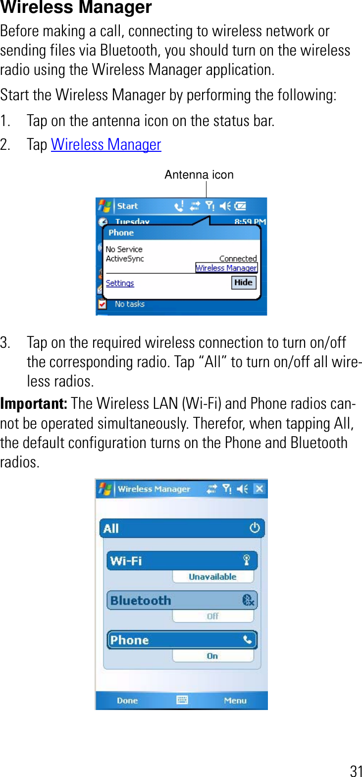 31Wireless ManagerBefore making a call, connecting to wireless network or sending files via Bluetooth, you should turn on the wireless radio using the Wireless Manager application. Start the Wireless Manager by performing the following:1. Tap on the antenna icon on the status bar.2. Tap Wireless Manager3. Tap on the required wireless connection to turn on/off the corresponding radio. Tap “All” to turn on/off all wire-less radios.Important: The Wireless LAN (Wi-Fi) and Phone radios can-not be operated simultaneously. Therefor, when tapping All, the default configuration turns on the Phone and Bluetooth radios.Antenna icon
