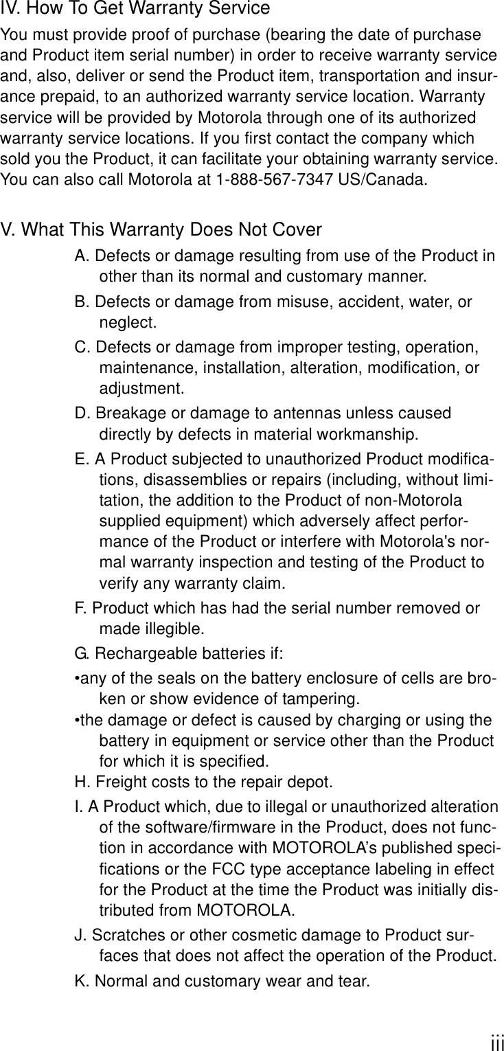 iiiIV. How To Get Warranty ServiceYou must provide proof of purchase (bearing the date of purchase and Product item serial number) in order to receive warranty service and, also, deliver or send the Product item, transportation and insur-ance prepaid, to an authorized warranty service location. Warranty service will be provided by Motorola through one of its authorized warranty service locations. If you first contact the company which sold you the Product, it can facilitate your obtaining warranty service. You can also call Motorola at 1-888-567-7347 US/Canada.V. What This Warranty Does Not CoverA. Defects or damage resulting from use of the Product in other than its normal and customary manner.B. Defects or damage from misuse, accident, water, or neglect.C. Defects or damage from improper testing, operation, maintenance, installation, alteration, modification, or adjustment.D. Breakage or damage to antennas unless caused directly by defects in material workmanship.E. A Product subjected to unauthorized Product modifica-tions, disassemblies or repairs (including, without limi-tation, the addition to the Product of non-Motorola supplied equipment) which adversely affect perfor-mance of the Product or interfere with Motorola&apos;s nor-mal warranty inspection and testing of the Product to verify any warranty claim.F. Product which has had the serial number removed or made illegible.G. Rechargeable batteries if:•any of the seals on the battery enclosure of cells are bro-ken or show evidence of tampering.•the damage or defect is caused by charging or using the battery in equipment or service other than the Product for which it is specified.H. Freight costs to the repair depot.I. A Product which, due to illegal or unauthorized alteration of the software/firmware in the Product, does not func-tion in accordance with MOTOROLA’s published speci-fications or the FCC type acceptance labeling in effect for the Product at the time the Product was initially dis-tributed from MOTOROLA.J. Scratches or other cosmetic damage to Product sur-faces that does not affect the operation of the Product.K. Normal and customary wear and tear.