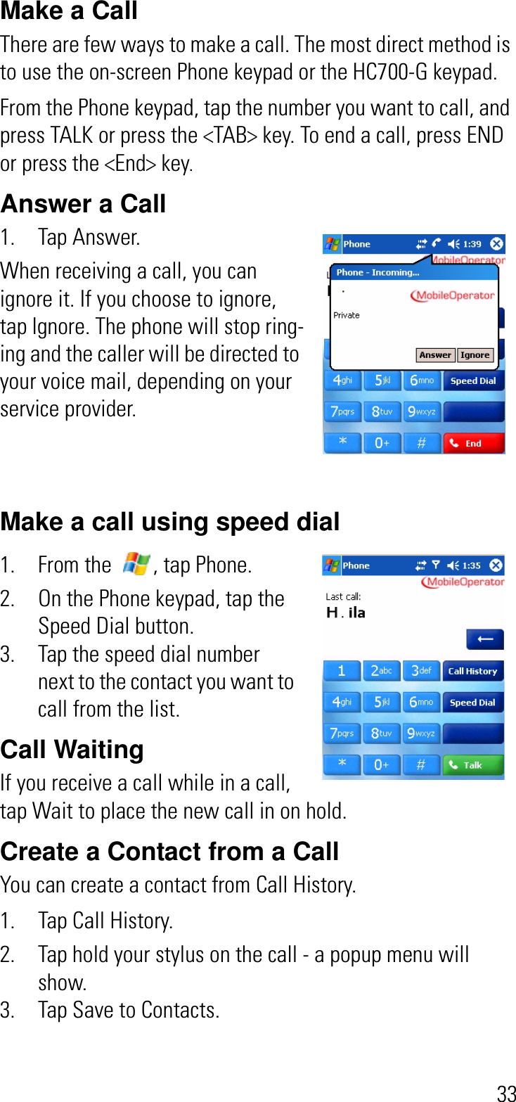 33Make a CallThere are few ways to make a call. The most direct method is to use the on-screen Phone keypad or the HC700-G keypad.From the Phone keypad, tap the number you want to call, and press TALK or press the &lt;TAB&gt; key. To end a call, press END or press the &lt;End&gt; key.Answer a Call 1. Tap Answer.When receiving a call, you can ignore it. If you choose to ignore, tap Ignore. The phone will stop ring-ing and the caller will be directed to your voice mail, depending on your service provider.Make a call using speed dial1. From the  , tap Phone.2. On the Phone keypad, tap the Speed Dial button.3. Tap the speed dial number next to the contact you want to call from the list.Call Waiting   If you receive a call while in a call, tap Wait to place the new call in on hold.Create a Contact from a CallYou can create a contact from Call History.1. Tap Call History.2. Tap hold your stylus on the call - a popup menu will show.3. Tap Save to Contacts.