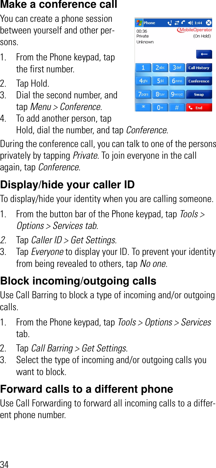 34Make a conference callYou can create a phone session between yourself and other per-sons.1. From the Phone keypad, tap the first number. 2. Tap Hold.3. Dial the second number, and tap Menu &gt; Conference.4. To add another person, tap Hold, dial the number, and tap Conference.During the conference call, you can talk to one of the persons privately by tapping Private. To join everyone in the call again, tap Conference.Display/hide your caller IDTo display/hide your identity when you are calling someone.1. From the button bar of the Phone keypad, tap Tools &gt; Options &gt; Services tab.2. Tap Caller ID &gt; Get Settings.3. Tap Everyone to display your ID. To prevent your identity from being revealed to others, tap No one.Block incoming/outgoing callsUse Call Barring to block a type of incoming and/or outgoing calls.1. From the Phone keypad, tap Tools &gt; Options &gt; Servicestab.2. Tap Call Barring &gt; Get Settings.3. Select the type of incoming and/or outgoing calls you want to block.Forward calls to a different phoneUse Call Forwarding to forward all incoming calls to a differ-ent phone number.