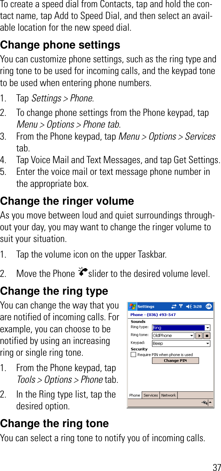 37To create a speed dial from Contacts, tap and hold the con-tact name, tap Add to Speed Dial, and then select an avail-able location for the new speed dial.Change phone settingsYou can customize phone settings, such as the ring type and ring tone to be used for incoming calls, and the keypad tone to be used when entering phone numbers. 1. Tap Settings &gt; Phone.2. To change phone settings from the Phone keypad, tap Menu &gt; Options &gt; Phone tab.3. From the Phone keypad, tap Menu &gt; Options &gt; Servicestab.4. Tap Voice Mail and Text Messages, and tap Get Settings.5. Enter the voice mail or text message phone number in the appropriate box.Change the ringer volumeAs you move between loud and quiet surroundings through-out your day, you may want to change the ringer volume to suit your situation.1. Tap the volume icon on the upper Taskbar.2. Move the Phone  slider to the desired volume level.Change the ring typeYou can change the way that you are notified of incoming calls. For example, you can choose to be notified by using an increasing ring or single ring tone.1. From the Phone keypad, tap Tools &gt; Options &gt; Phone tab.2. In the Ring type list, tap the desired option.Change the ring toneYou can select a ring tone to notify you of incoming calls.