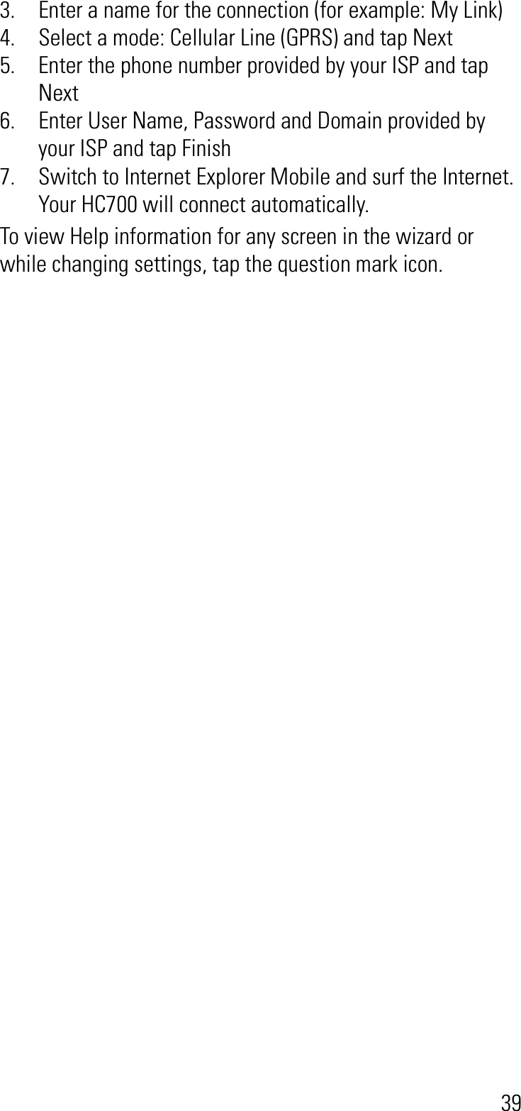 393. Enter a name for the connection (for example: My Link)4. Select a mode: Cellular Line (GPRS) and tap Next5. Enter the phone number provided by your ISP and tap Next6. Enter User Name, Password and Domain provided by your ISP and tap Finish7. Switch to Internet Explorer Mobile and surf the Internet. Your HC700 will connect automatically.To view Help information for any screen in the wizard or while changing settings, tap the question mark icon.