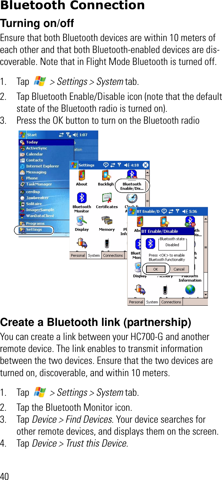 40Bluetooth ConnectionTurning on/offEnsure that both Bluetooth devices are within 10 meters of each other and that both Bluetooth-enabled devices are dis-coverable. Note that in Flight Mode Bluetooth is turned off.1. Tap   &gt; Settings &gt; System tab.2. Tap Bluetooth Enable/Disable icon (note that the default state of the Bluetooth radio is turned on).3. Press the OK button to turn on the Bluetooth radioCreate a Bluetooth link (partnership) You can create a link between your HC700-G and another remote device. The link enables to transmit information between the two devices. Ensure that the two devices are turned on, discoverable, and within 10 meters.1. Tap   &gt; Settings &gt; System tab.2. Tap the Bluetooth Monitor icon.3. Tap Device &gt; Find Devices. Your device searches for other remote devices, and displays them on the screen.4. Tap Device &gt; Trust this Device. 