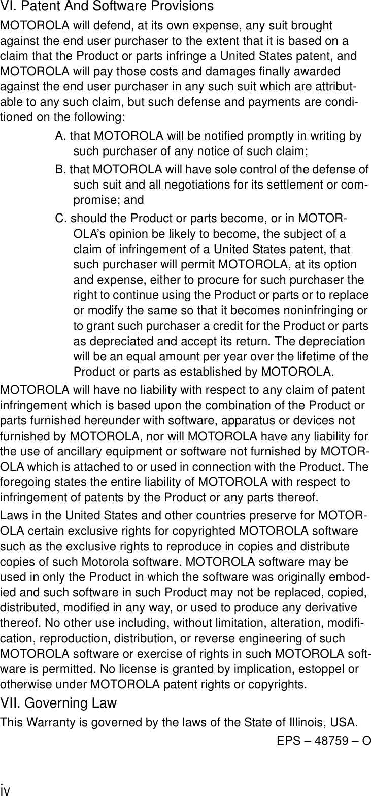 ivVI. Patent And Software ProvisionsMOTOROLA will defend, at its own expense, any suit brought against the end user purchaser to the extent that it is based on a claim that the Product or parts infringe a United States patent, and MOTOROLA will pay those costs and damages finally awarded against the end user purchaser in any such suit which are attribut-able to any such claim, but such defense and payments are condi-tioned on the following:A. that MOTOROLA will be notified promptly in writing by such purchaser of any notice of such claim;B. that MOTOROLA will have sole control of the defense of such suit and all negotiations for its settlement or com-promise; andC. should the Product or parts become, or in MOTOR-OLA’s opinion be likely to become, the subject of a claim of infringement of a United States patent, that such purchaser will permit MOTOROLA, at its option and expense, either to procure for such purchaser the right to continue using the Product or parts or to replace or modify the same so that it becomes noninfringing or to grant such purchaser a credit for the Product or parts as depreciated and accept its return. The depreciation will be an equal amount per year over the lifetime of the Product or parts as established by MOTOROLA.MOTOROLA will have no liability with respect to any claim of patent infringement which is based upon the combination of the Product or parts furnished hereunder with software, apparatus or devices not furnished by MOTOROLA, nor will MOTOROLA have any liability for the use of ancillary equipment or software not furnished by MOTOR-OLA which is attached to or used in connection with the Product. The foregoing states the entire liability of MOTOROLA with respect to infringement of patents by the Product or any parts thereof.Laws in the United States and other countries preserve for MOTOR-OLA certain exclusive rights for copyrighted MOTOROLA software such as the exclusive rights to reproduce in copies and distribute copies of such Motorola software. MOTOROLA software may be used in only the Product in which the software was originally embod-ied and such software in such Product may not be replaced, copied, distributed, modified in any way, or used to produce any derivative thereof. No other use including, without limitation, alteration, modifi-cation, reproduction, distribution, or reverse engineering of such MOTOROLA software or exercise of rights in such MOTOROLA soft-ware is permitted. No license is granted by implication, estoppel or otherwise under MOTOROLA patent rights or copyrights.VII. Governing LawThis Warranty is governed by the laws of the State of Illinois, USA.EPS – 48759 – O