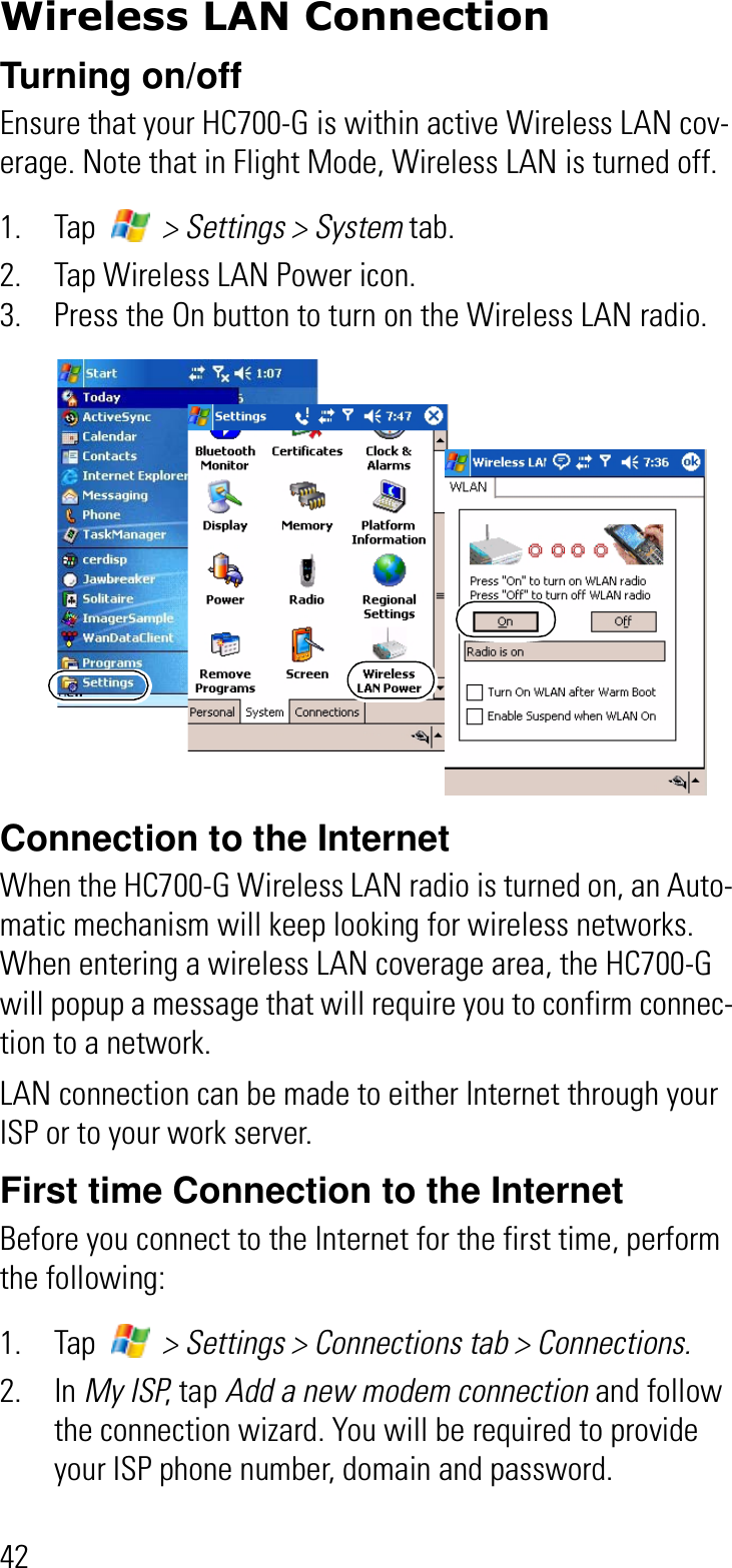 42Wireless LAN ConnectionTurning on/offEnsure that your HC700-G is within active Wireless LAN cov-erage. Note that in Flight Mode, Wireless LAN is turned off.1. Tap   &gt; Settings &gt; System tab.2. Tap Wireless LAN Power icon.3. Press the On button to turn on the Wireless LAN radio.Connection to the InternetWhen the HC700-G Wireless LAN radio is turned on, an Auto-matic mechanism will keep looking for wireless networks. When entering a wireless LAN coverage area, the HC700-G will popup a message that will require you to confirm connec-tion to a network.LAN connection can be made to either Internet through your ISP or to your work server.First time Connection to the InternetBefore you connect to the Internet for the first time, perform the following:1. Tap   &gt; Settings &gt; Connections tab &gt; Connections.2. In My ISP, tap Add a new modem connection and follow the connection wizard. You will be required to provide your ISP phone number, domain and password.