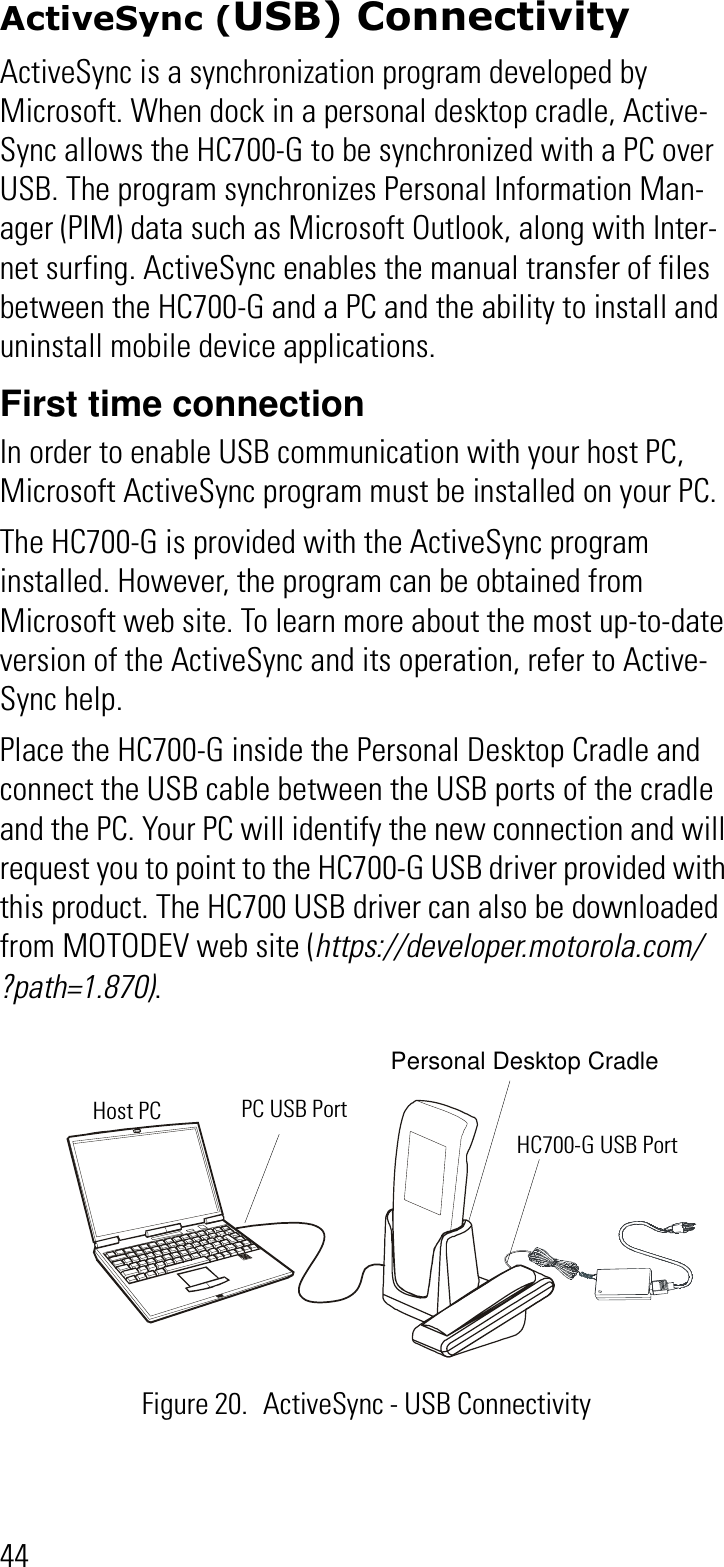 44ActiveSync (USB) ConnectivityActiveSync is a synchronization program developed by Microsoft. When dock in a personal desktop cradle, Active-Sync allows the HC700-G to be synchronized with a PC over USB. The program synchronizes Personal Information Man-ager (PIM) data such as Microsoft Outlook, along with Inter-net surfing. ActiveSync enables the manual transfer of files between the HC700-G and a PC and the ability to install and uninstall mobile device applications.First time connectionIn order to enable USB communication with your host PC, Microsoft ActiveSync program must be installed on your PC.The HC700-G is provided with the ActiveSync program installed. However, the program can be obtained from Microsoft web site. To learn more about the most up-to-date version of the ActiveSync and its operation, refer to Active-Sync help.Place the HC700-G inside the Personal Desktop Cradle and connect the USB cable between the USB ports of the cradle and the PC. Your PC will identify the new connection and will request you to point to the HC700-G USB driver provided with this product. The HC700 USB driver can also be downloaded from MOTODEV web site (https://developer.motorola.com/?path=1.870).Figure 20. ActiveSync - USB ConnectivityPC USB PortHost PCHC700-G USB PortPersonal Desktop Cradle