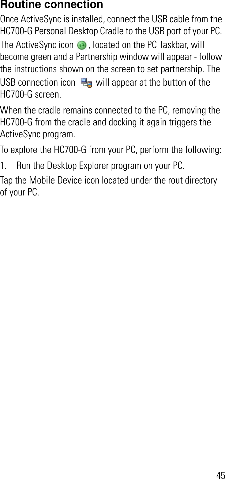 45Routine connectionOnce ActiveSync is installed, connect the USB cable from the HC700-G Personal Desktop Cradle to the USB port of your PC. The ActiveSync icon  , located on the PC Taskbar, will become green and a Partnership window will appear - follow the instructions shown on the screen to set partnership. The USB connection icon  will appear at the button of the HC700-G screen.When the cradle remains connected to the PC, removing the HC700-G from the cradle and docking it again triggers the ActiveSync program.To explore the HC700-G from your PC, perform the following:1. Run the Desktop Explorer program on your PC. Tap the Mobile Device icon located under the rout directory of your PC. 