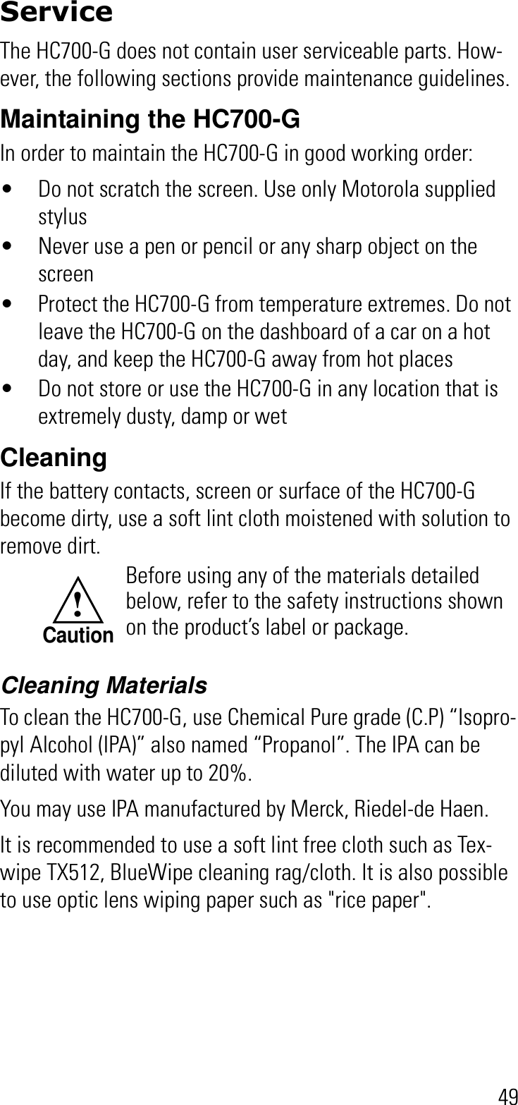 49ServiceThe HC700-G does not contain user serviceable parts. How-ever, the following sections provide maintenance guidelines.Maintaining the HC700-GIn order to maintain the HC700-G in good working order:• Do not scratch the screen. Use only Motorola supplied stylus• Never use a pen or pencil or any sharp object on the screen• Protect the HC700-G from temperature extremes. Do not leave the HC700-G on the dashboard of a car on a hot day, and keep the HC700-G away from hot places• Do not store or use the HC700-G in any location that is extremely dusty, damp or wetCleaningIf the battery contacts, screen or surface of the HC700-G become dirty, use a soft lint cloth moistened with solution to remove dirt.Cleaning MaterialsTo clean the HC700-G, use Chemical Pure grade (C.P) “Isopro-pyl Alcohol (IPA)” also named “Propanol”. The IPA can be diluted with water up to 20%.You may use IPA manufactured by Merck, Riedel-de Haen.It is recommended to use a soft lint free cloth such as Tex-wipe TX512, BlueWipe cleaning rag/cloth. It is also possible to use optic lens wiping paper such as &quot;rice paper&quot;.Before using any of the materials detailed below, refer to the safety instructions shown on the product’s label or package.!Caution