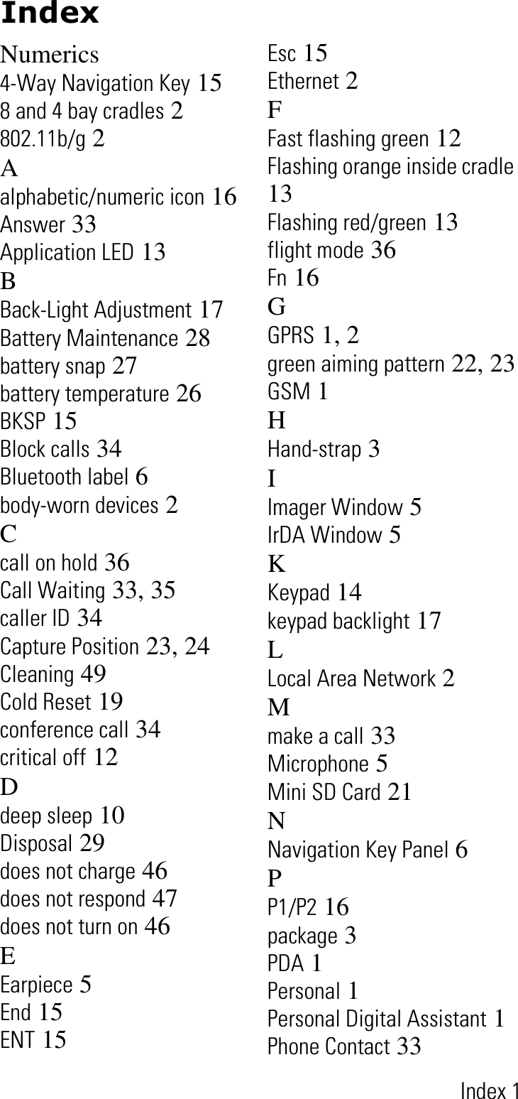 IndexIndex 1Numerics4-Way Navigation Key 158 and 4 bay cradles 2802.11b/g 2Aalphabetic/numeric icon 16Answer 33Application LED 13BBack-Light Adjustment 17Battery Maintenance 28battery snap 27battery temperature 26BKSP 15Block calls 34Bluetooth label 6body-worn devices 2Ccall on hold 36Call Waiting 33, 35caller ID 34Capture Position 23, 24Cleaning 49Cold Reset 19conference call 34critical off 12Ddeep sleep 10Disposal 29does not charge 46does not respond 47does not turn on 46EEarpiece 5End 15ENT 15Esc 15Ethernet 2FFast flashing green 12Flashing orange inside cradle13Flashing red/green 13flight mode 36Fn 16GGPRS 1, 2green aiming pattern 22, 23GSM 1HHand-strap 3IImager Window 5IrDA Window 5KKeypad 14keypad backlight 17LLocal Area Network 2Mmake a call 33Microphone 5Mini SD Card 21NNavigation Key Panel 6PP1/P2 16package 3PDA 1Personal 1Personal Digital Assistant 1Phone Contact 33