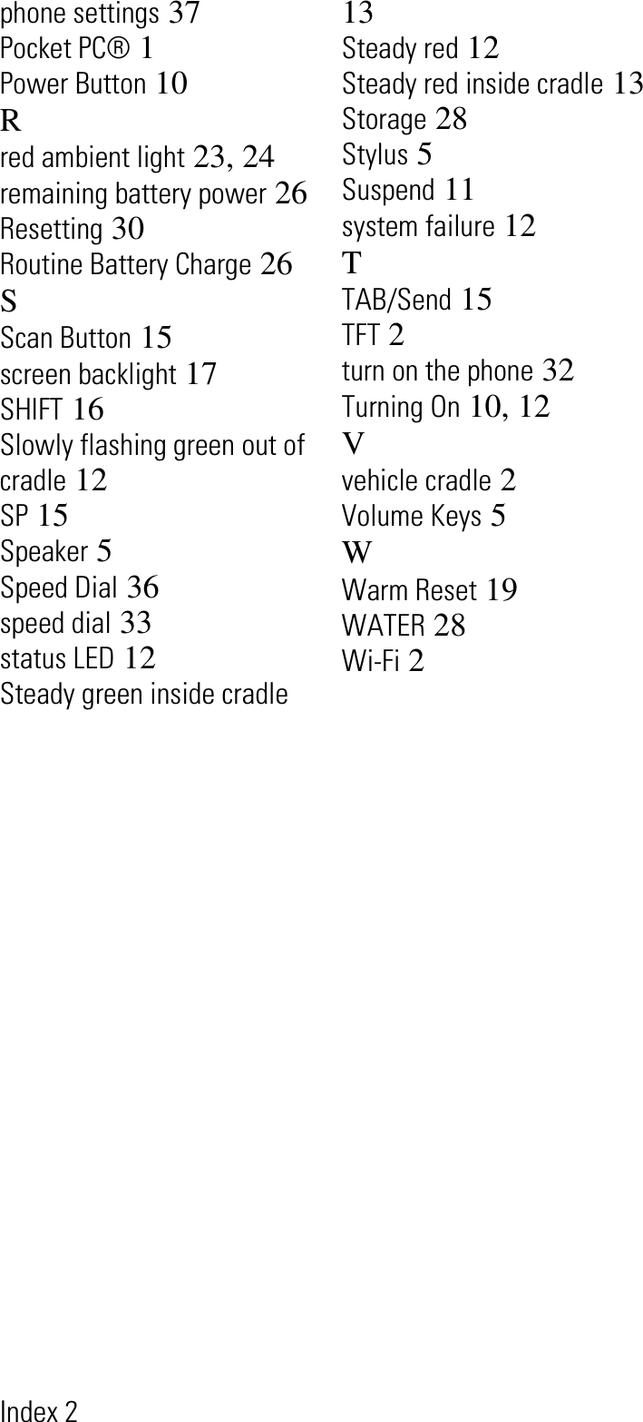 Index 2phone settings 37Pocket PC® 1Power Button 10Rred ambient light 23, 24remaining battery power 26Resetting 30Routine Battery Charge 26SScan Button 15screen backlight 17SHIFT 16Slowly flashing green out of cradle 12SP 15Speaker 5Speed Dial 36speed dial 33status LED 12Steady green inside cradle13Steady red 12Steady red inside cradle 13Storage 28Stylus 5Suspend 11system failure 12TTAB/Send 15TFT 2turn on the phone 32Turning On 10, 12Vvehicle cradle 2Volume Keys 5WWarm Reset 19WATER 28Wi-Fi 2