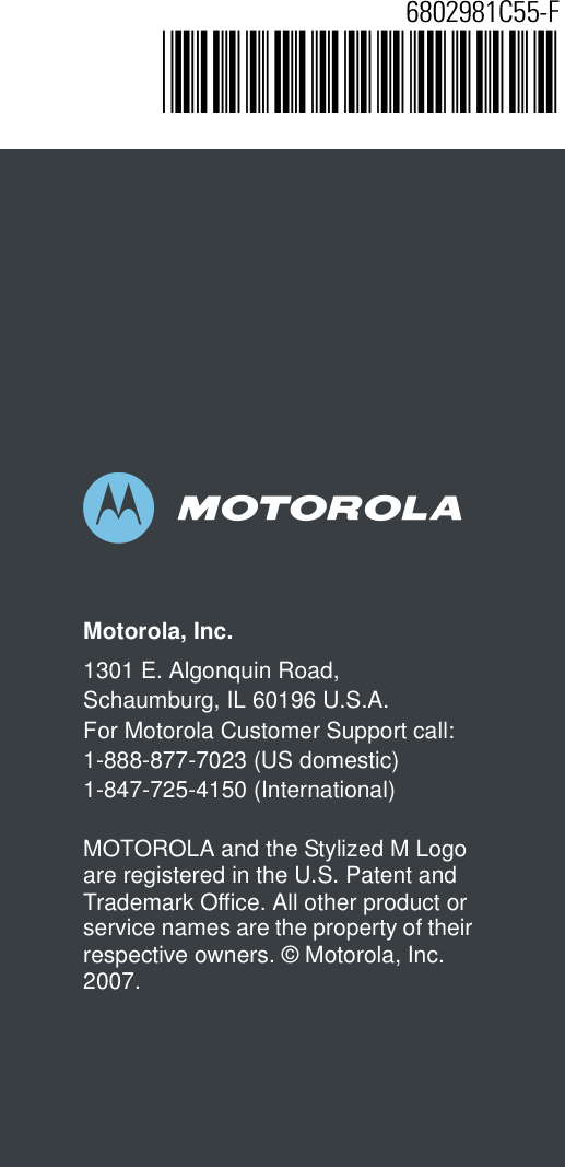 abMotorola, Inc.1301 E. Algonquin Road, Schaumburg, IL 60196 U.S.A.For Motorola Customer Support call:1-888-877-7023 (US domestic)1-847-725-4150 (International)MOTOROLA and the Stylized M Logo are registered in the U.S. Patent and Trademark Office. All other product or service names are the property of their respective owners. © Motorola, Inc. 2007.6802981C55-F@6802981C55@