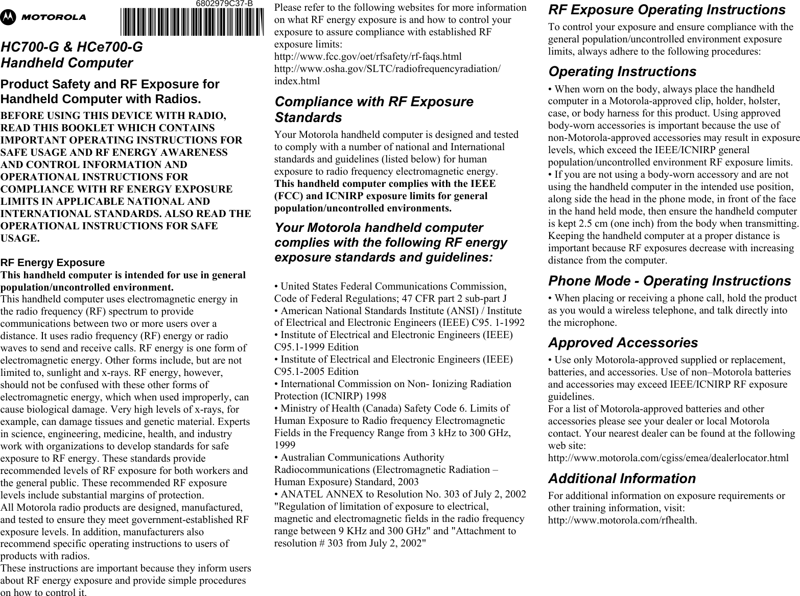 Ab  HC700-G &amp; HCe700-G  Handheld Computer Product Safety and RF Exposure for Handheld Computer with Radios. BEFORE USING THIS DEVICE WITH RADIO, READ THIS BOOKLET WHICH CONTAINS IMPORTANT OPERATING INSTRUCTIONS FOR SAFE USAGE AND RF ENERGY AWARENESS AND CONTROL INFORMATION AND OPERATIONAL INSTRUCTIONS FOR COMPLIANCE WITH RF ENERGY EXPOSURE LIMITS IN APPLICABLE NATIONAL AND INTERNATIONAL STANDARDS. ALSO READ THE OPERATIONAL INSTRUCTIONS FOR SAFE USAGE.   RF Energy Exposure  This handheld computer is intended for use in general population/uncontrolled environment. This handheld computer uses electromagnetic energy in the radio frequency (RF) spectrum to provide communications between two or more users over a distance. It uses radio frequency (RF) energy or radio waves to send and receive calls. RF energy is one form of electromagnetic energy. Other forms include, but are not limited to, sunlight and x-rays. RF energy, however, should not be confused with these other forms of electromagnetic energy, which when used improperly, can cause biological damage. Very high levels of x-rays, for example, can damage tissues and genetic material. Experts in science, engineering, medicine, health, and industry work with organizations to develop standards for safe exposure to RF energy. These standards provide recommended levels of RF exposure for both workers and the general public. These recommended RF exposure levels include substantial margins of protection. All Motorola radio products are designed, manufactured, and tested to ensure they meet government-established RF exposure levels. In addition, manufacturers also recommend specific operating instructions to users of products with radios.  These instructions are important because they inform users about RF energy exposure and provide simple procedures on how to control it. Please refer to the following websites for more information on what RF energy exposure is and how to control your exposure to assure compliance with established RF exposure limits: http://www.fcc.gov/oet/rfsafety/rf-faqs.html http://www.osha.gov/SLTC/radiofrequencyradiation/ index.html Compliance with RF Exposure Standards Your Motorola handheld computer is designed and tested to comply with a number of national and International standards and guidelines (listed below) for human exposure to radio frequency electromagnetic energy.  This handheld computer complies with the IEEE (FCC) and ICNIRP exposure limits for general population/uncontrolled environments.  Your Motorola handheld computer complies with the following RF energy exposure standards and guidelines:  • United States Federal Communications Commission, Code of Federal Regulations; 47 CFR part 2 sub-part J • American National Standards Institute (ANSI) / Institute of Electrical and Electronic Engineers (IEEE) C95. 1-1992 • Institute of Electrical and Electronic Engineers (IEEE) C95.1-1999 Edition • Institute of Electrical and Electronic Engineers (IEEE) C95.1-2005 Edition • International Commission on Non- Ionizing Radiation Protection (ICNIRP) 1998 • Ministry of Health (Canada) Safety Code 6. Limits of Human Exposure to Radio frequency Electromagnetic Fields in the Frequency Range from 3 kHz to 300 GHz, 1999 • Australian Communications Authority Radiocommunications (Electromagnetic Radiation – Human Exposure) Standard, 2003 • ANATEL ANNEX to Resolution No. 303 of July 2, 2002 &quot;Regulation of limitation of exposure to electrical, magnetic and electromagnetic fields in the radio frequency range between 9 KHz and 300 GHz&quot; and &quot;Attachment to resolution # 303 from July 2, 2002&quot;   RF Exposure Operating Instructions  To control your exposure and ensure compliance with the general population/uncontrolled environment exposure limits, always adhere to the following procedures: Operating Instructions • When worn on the body, always place the handheld computer in a Motorola-approved clip, holder, holster, case, or body harness for this product. Using approved body-worn accessories is important because the use of non-Motorola-approved accessories may result in exposure levels, which exceed the IEEE/ICNIRP general population/uncontrolled environment RF exposure limits. • If you are not using a body-worn accessory and are not using the handheld computer in the intended use position, along side the head in the phone mode, in front of the face in the hand held mode, then ensure the handheld computer is kept 2.5 cm (one inch) from the body when transmitting. Keeping the handheld computer at a proper distance is important because RF exposures decrease with increasing distance from the computer. Phone Mode - Operating Instructions • When placing or receiving a phone call, hold the product as you would a wireless telephone, and talk directly into the microphone. Approved Accessories • Use only Motorola-approved supplied or replacement, batteries, and accessories. Use of non–Motorola batteries and accessories may exceed IEEE/ICNIRP RF exposure guidelines. For a list of Motorola-approved batteries and other accessories please see your dealer or local Motorola contact. Your nearest dealer can be found at the following web site: http://www.motorola.com/cgiss/emea/dealerlocator.html Additional Information For additional information on exposure requirements or other training information, visit: http://www.motorola.com/rfhealth.       6802979C37-B @6802979C37@ 