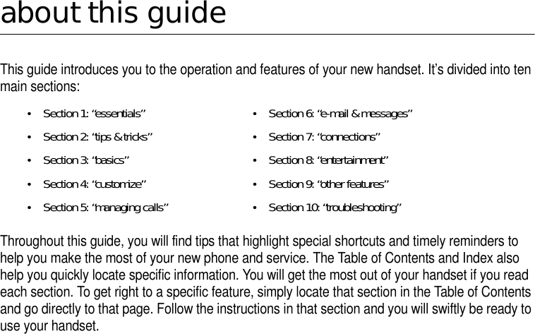about this guideThis guide introduces you to the operation and features of your new handset. It’s divided into ten main sections: Throughout this guide, you will find tips that highlight special shortcuts and timely reminders to help you make the most of your new phone and service. The Table of Contents and Index also help you quickly locate specific information. You will get the most out of your handset if you read each section. To get right to a specific feature, simply locate that section in the Table of Contents and go directly to that page. Follow the instructions in that section and you will swiftly be ready to use your handset. •Section 1: “essentials”•Section 2: “tips &amp; tricks” •Section 3: “basics” •Section 4: “customize”•Section 5: “managing calls”•Section 6: “e-mail &amp; messages”•Section 7: “connections”•Section 8: “entertainment”•Section 9: “other features”•Section 10: “troubleshooting”