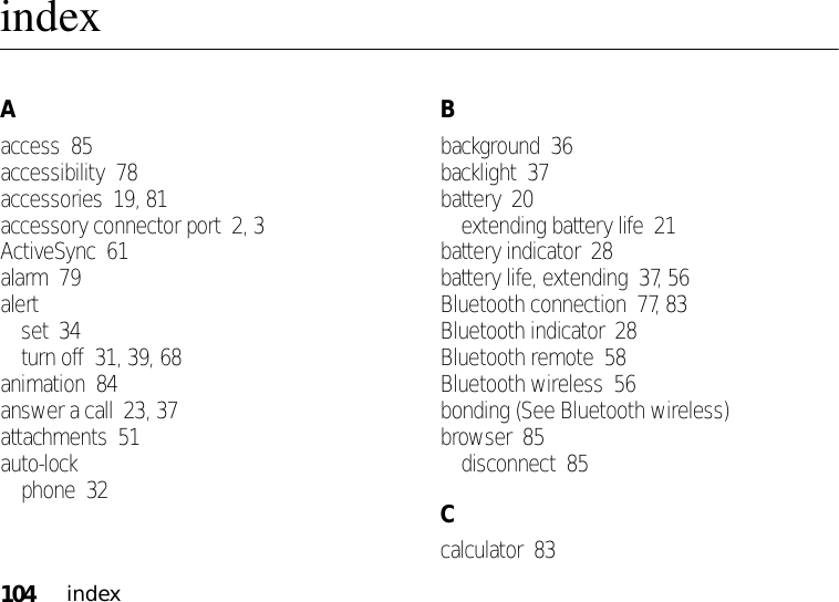 104indexindexAaccess  85accessibility  78accessories  19, 81accessory connector port  2, 3ActiveSync  61alarm  79alertset  34turn off  31, 39, 68animation  84answer a call  23, 37attachments  51auto-lockphone  32Bbackground  36backlight  37battery  20extending battery life  21battery indicator  28battery life, extending  37, 56Bluetooth connection  77, 83Bluetooth indicator  28Bluetooth remote  58Bluetooth wireless  56bonding (See Bluetooth wireless)browser  85disconnect  85Ccalculator  83