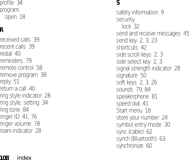 108indexprofile  34programopen  18Rreceived calls  39recent calls  39redial  40reminders  79remote control  58remove program  38reply  51return a call  40ring style indicator  28ring style, setting  34ring tone  84ringer ID  41, 76ringer volume  78roam indicator  28Ssafety information  9securitylock  32send and receive messages  45send key  2, 3, 23shortcuts  42side scroll keys  2, 3side select key  2, 3signal strength indicator  28signature  50soft keys  2, 3, 26sounds  79, 84speakerphone  81speed dial  41Start menu  18store your number  24symbol entry mode  30sync (cable)  62synch (Bluetooth)  63synchronize  60