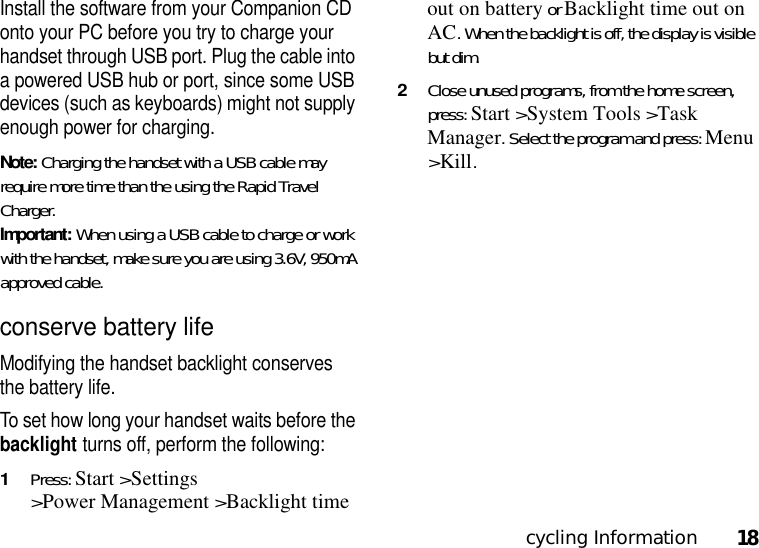 cycling Information18Install the software from your Companion CD onto your PC before you try to charge your handset through USB port. Plug the cable into a powered USB hub or port, since some USB devices (such as keyboards) might not supply enough power for charging.Note: Charging the handset with a USB cable may require more time than the using the Rapid Travel Charger. Important: When using a USB cable to charge or work with the handset, make sure you are using 3.6V, 950mA approved cable.conserve battery lifeModifying the handset backlight conserves the battery life.To set how long your handset waits before the backlight turns off, perform the following: 1Press: Start &gt;Settings &gt;Power Management &gt;Backlight time out on battery or Backlight time out on AC. When the backlight is off, the display is visible but dim. 2Close unused programs, from the home screen, press: Start &gt;System Tools &gt;Task Manager. Select the program and press: Menu &gt;Kill.