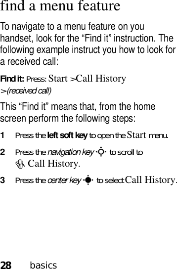 28basicsfind a menu featureTo navigate to a menu feature on you handset, look for the “Find it” instruction. The following example instruct you how to look for a received call:Find it: Press: Start &gt;Call History &gt;(received call)This “Find it” means that, from the home screen perform the following steps:  1Press the left soft key to open the Startmenu.2Press the navigation keyS to scroll to #Call History.3Press the center keys to select Call History.