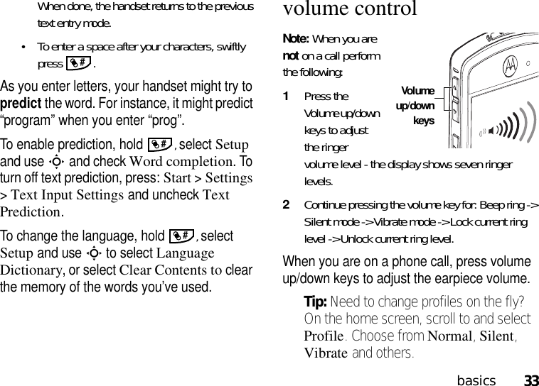 33basicsWhen done, the handset returns to the previous text entry mode.•To enter a space after your characters, swiftly press .As you enter letters, your handset might try to predict the word. For instance, it might predict “program” when you enter “prog”.To enable prediction, hold , select Setup and useSand check Word completion. To turn off text prediction, press:Start &gt;Settings &gt;Text Input Settings and uncheck Text Prediction.To change the language, hold , select Setup and useSto select Language Dictionary, or select Clear Contents to clear the memory of the words you’ve used.volume controlNote: When you are not on a call perform the following:1Press the Volume up/down keys to adjust the ringer volume level - the display shows seven ringer levels. 2Continue pressing the volume key for: Beep ring -&gt; Silent mode -&gt; Vibrate mode -&gt; Lock current ring level -&gt; Unlock current ring level.When you are on a phone call, press volume up/down keys to adjust the earpiece volume.Tip: Need to change profiles on the fly? On the home screen, scroll to and select Profile. Choose from Normal, Silent, Vibrate and others. ###Volumeup/downkeys