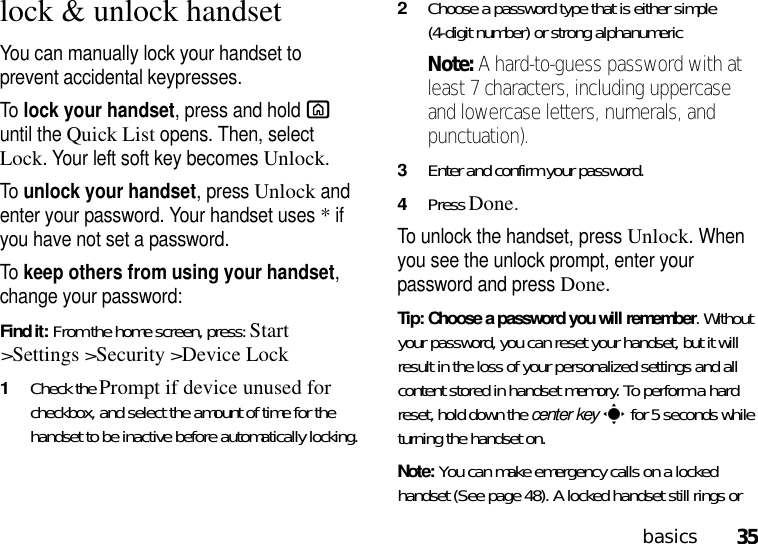 35basicslock &amp; unlock handsetYou can manually lock your handset to prevent accidental keypresses.To lock your handset, press and hold X until the Quick List opens. Then, select Lock. Your left soft key becomes Unlock. To unlock your handset, pressUnlock and enter your password. Your handset uses * if you have not set a password.To keep others from using your handset, change your password:Find it: From the home screen, press:Start &gt;Settings &gt;Security &gt;Device Lock  1Check the Prompt if device unused for checkbox, and select the amount of time for the handset to be inactive before automatically locking.2Choose a password type that is either simple (4-digit number) or strong alphanumeric Note: A hard-to-guess password with at least 7 characters, including uppercase and lowercase letters, numerals, and punctuation).3Enter and confirm your password.4Press Done. To unlock the handset, press Unlock. When you see the unlock prompt, enter your password and press Done.Tip: Choose a password you will remember. Without your password, you can reset your handset, but it will result in the loss of your personalized settings and all content stored in handset memory. To perform a hard reset, hold down the center keys for 5 seconds while turning the handset on.Note: You can make emergency calls on a locked handset (See page 48). A locked handset still rings or 