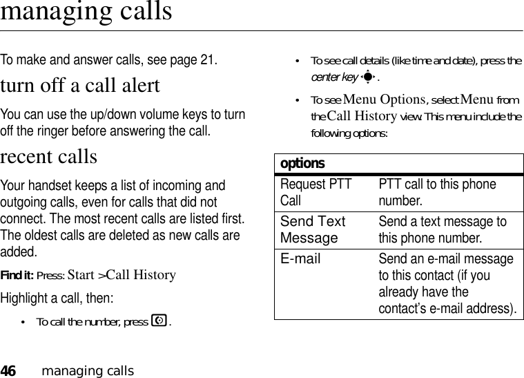 46managing callsmanaging callsTo make and answer calls, see page 21.turn off a call alertYou can use the up/down volume keys to turn off the ringer before answering the call.recent callsYour handset keeps a list of incoming and outgoing calls, even for calls that did not connect. The most recent calls are listed first. The oldest calls are deleted as new calls are added.Find it: Press: Start &gt;Call HistoryHighlight a call, then:•To call the number, press N.•To see call details (like time and date), press the center keys.•To see Menu Options, select Menu from the Call History view. This menu include the following options:optionsRequest PTT Call PTT call to this phone number.Send Text MessageSend a text message to this phone number.E-mailSend an e-mail message to this contact (if you already have the contact’s e-mail address).