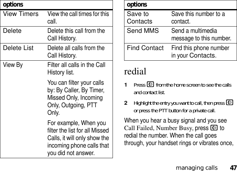 47managing callsredial  1Press N from the home screen to see the calls and contact list.2Highlight the entry you want to call, then press N or press the PTT button for a private call.When you hear a busy signal and you see Call Failed, Number Busy, press N to redial the number. When the call goes through, your handset rings or vibrates once, View TimersView the call times for this call.DeleteDelete this call from the Call History.Delete ListDelete all calls from the Call History.View By Filter all calls in the Call History list. You can filter your calls by: By Caller, By Timer, Missed Only, Incoming Only, Outgoing, PTT Only.For example, When you filter the list for all Missed Calls, it will only show the incoming phone calls that you did not answer.optionsSave to ContactsSave this number to a contact.Send MMSSend a multimedia message to this number.Find ContactFind this phone number in your Contacts.options