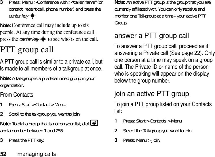 52managing calls3Press: Menu &gt; Conference with &gt; “caller name” (or contact, recent call, phone number) and press the center keysNote: Conference call may include up to six people. At any time during the conference call, press the center keys to see who is on the call.PTT group callA PTT group call is similar to a private call, but is made to all members of a talkgroup at once. Note: A talkgroup is a predetermined group in your organization. From Contacts1Press: Start &gt; Contact &gt; Menu.2Scroll to the talkgroup you want to join. Note: To dial a group that is not on your list, dial # and a number between 1 and 255.3Press the PTT key.Note: An active PTT group is the group that you are currently affiliated with. You can only receive and monitor one Talkgroup at a time - your active PTT Group.answer a PTT group callTo answer a PTT group call, proceed as if answering a Private call (See page 22). Only one person at a time may speak on a group call. The Private ID or name of the person who is speaking will appear on the display below the group number.join an active PTT groupTo join a PTT group listed on your Contacts list:1Press: Start &gt; Contacts &gt; Menu 2Select the Talkgroup you want to join.3Press: Menu &gt; Join.