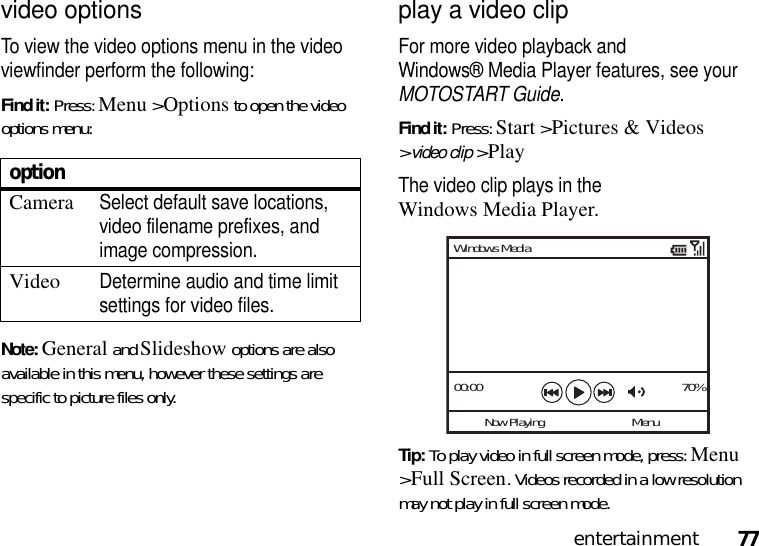 77entertainmentvideo optionsTo view the video options menu in the video viewfinder perform the following: Find it: Press: Menu &gt;Options to open the video options menu:Note: General and Slideshow options are also available in this menu, however these settings are specific to picture files only.play a video clipFor more video playback and Windows® Media Player features, see your MOTOSTART Guide.Find it: Press: Start &gt;Pictures &amp; Videos &gt;video clip &gt;PlayThe video clip plays in the Windows Media Player.Tip: To play video in full screen mode, press: Menu &gt;Full Screen. Videos recorded in a low resolution may not play in full screen mode.optionCameraSelect default save locations, video filename prefixes, and image compression.VideoDetermine audio and time limit settings for video files.00:00 70%Now PlayingWindows MediaMenu