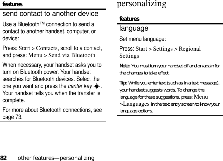 82other features—personalizingpersonalizingsend contact to another deviceUse a Bluetooth™ connection to send a contact to another handset, computer, or device:Press: Start &gt;Contacts, scroll to a contact, and press: Menu &gt;Send via BluetoothWhen necessary, your handset asks you to turn on Bluetooth power. Your handset searches for Bluetooth devices. Select the one you want and press the center keys. Your handset tells you when the transfer is complete.For more about Bluetooth connections, see page 73.featuresfeatureslanguageSet menu language:Press: Start &gt;Settings &gt;Regional SettingsNote: You must turn your handset off and on again for the changes to take effect.Tip: While you enter text (such as in a text message), your handset suggests words. To change the language for these suggestions, press:Menu &gt;Languages in the text entry screen to know your language options.