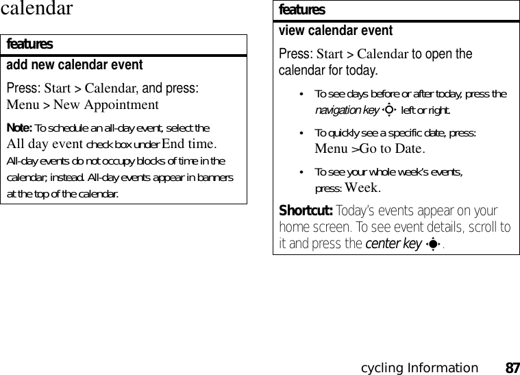 cycling Information87calendarfeaturesadd new calendar event Press: Start &gt;Calendar, and press: Menu&gt;New AppointmentNote: To schedule an all-day event, select the All day event check box under End time. All-day events do not occupy blocks of time in the calendar; instead. All-day events appear in banners at the top of the calendar.view calendar eventPress: Start &gt;Calendar to open the calendar for today.•To see days before or after today, press the navigation keyS left or right.•To quickly see a specific date, press: Menu&gt;Go to Date.•To see your whole week’s events, press:Week.Shortcut: Today’s events appear on your home screen. To see event details, scroll to it and press the center keys.features