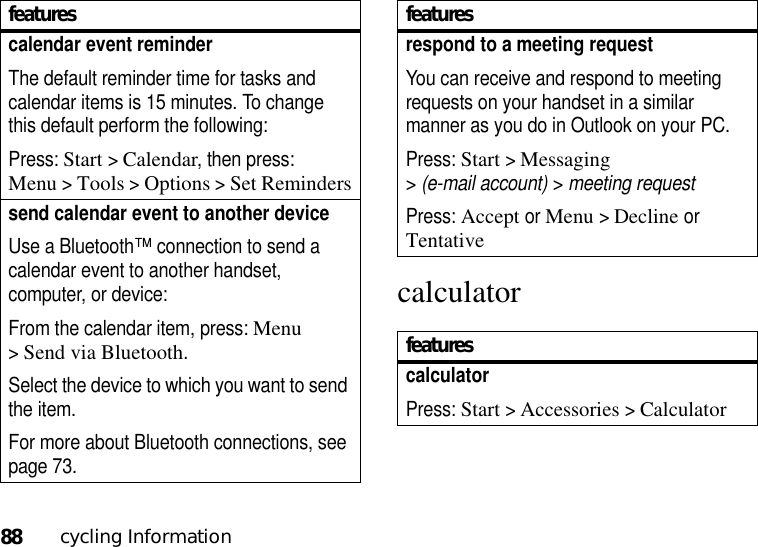 88cycling Informationcalculatorcalendar event reminder The default reminder time for tasks and calendar items is 15 minutes. To change this default perform the following:Press: Start &gt;Calendar, then press: Menu&gt;Tools &gt;Options &gt;Set Reminderssend calendar event to another deviceUse a Bluetooth™ connection to send a calendar event to another handset, computer, or device:From the calendar item, press: Menu &gt;Send via Bluetooth.Select the device to which you want to send the item.For more about Bluetooth connections, see page 73.featuresrespond to a meeting request You can receive and respond to meeting requests on your handset in a similar manner as you do in Outlook on your PC.Press: Start &gt;Messaging &gt;(e-mail account) &gt; meeting requestPress: Accept or Menu &gt;Declineor TentativefeaturescalculatorPress: Start &gt;Accessories &gt;Calculatorfeatures