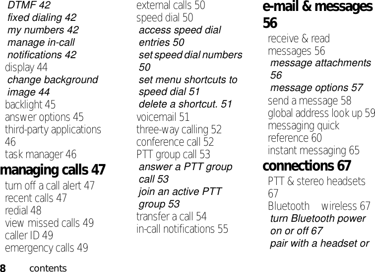 8contentsDTMF 42fixed dialing 42my numbers 42manage in-call notifications 42display 44change background image 44backlight 45answer options 45third-party applications 46task manager 46managing calls 47turn off a call alert 47recent calls 47redial 48view missed calls 49caller ID 49emergency calls 49external calls 50speed dial 50access speed dial entries 50set speed dial numbers 50set menu shortcuts to speed dial 51delete a shortcut. 51voicemail 51three-way calling 52conference call 52PTT group call 53answer a PTT group call 53join an active PTT group 53transfer a call 54in-call notifications 55e-mail &amp; messages 56receive &amp; read messages 56message attachments 56message options 57send a message 58global address look up 59messaging quick reference 60instant messaging 65connections 67PTT &amp; stereo headsets 67Bluetooth™ wireless 67turn Bluetooth power on or off 67pair with a headset or 