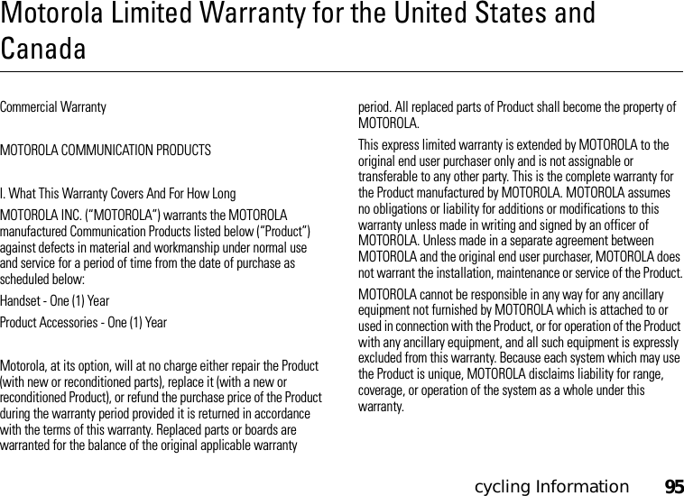 cycling Information95Motorola Limited Warranty for the United States and CanadaCommercial WarrantyMOTOROLA COMMUNICATION PRODUCTSI. What This Warranty Covers And For How LongMOTOROLA INC. (“MOTOROLA”) warrants the MOTOROLA manufactured Communication Products listed below (“Product”) against defects in material and workmanship under normal use and service for a period of time from the date of purchase as scheduled below:Handset - One (1) YearProduct Accessories - One (1) YearMotorola, at its option, will at no charge either repair the Product (with new or reconditioned parts), replace it (with a new or reconditioned Product), or refund the purchase price of the Product during the warranty period provided it is returned in accordance with the terms of this warranty. Replaced parts or boards are warranted for the balance of the original applicable warranty period. All replaced parts of Product shall become the property of MOTOROLA.This express limited warranty is extended by MOTOROLA to the original end user purchaser only and is not assignable or transferable to any other party. This is the complete warranty for the Product manufactured by MOTOROLA. MOTOROLA assumes no obligations or liability for additions or modifications to this warranty unless made in writing and signed by an officer of MOTOROLA. Unless made in a separate agreement between MOTOROLA and the original end user purchaser, MOTOROLA does not warrant the installation, maintenance or service of the Product.MOTOROLA cannot be responsible in any way for any ancillary equipment not furnished by MOTOROLA which is attached to or used in connection with the Product, or for operation of the Product with any ancillary equipment, and all such equipment is expressly excluded from this warranty. Because each system which may use the Product is unique, MOTOROLA disclaims liability for range, coverage, or operation of the system as a whole under this warranty.