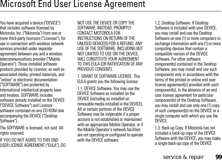 service &amp; repair99Microsoft End User License AgreementMicrosoft LicenseYou have acquired a device (&quot;DEVICE&quot;) that includes software licensed by Motorola, Inc. (&quot;Motorola&quot;) from one or more third-party licensors (&quot;Licensor&quot;), for use in connection with wireless network services provided under separate agreement between you and a wireless telecommunications provider (&quot;Mobile Operator&quot;). Those installed software products provided by Licensor, as well as associated media, printed materials, and &quot;online&quot; or electronic documentation (&quot;SOFTWARE&quot;) are protected by international intellectual property laws and treaties. SOFTWARE includes software already installed on the DEVICE (&quot;DEVICE Software&quot;) and Licensor software contained on any CD-ROM disk accompanying the DEVICE (&quot;Desktop Software&quot;).The SOFTWARE is licensed, not sold. All rights reserved.IF YOU DO NOT AGREE TO THIS END USER LICENSE AGREEMENT (&quot;EULA&quot;), DO NOT USE THE DEVICE OR COPY THE SOFTWARE. INSTEAD, PROMPTLY CONTACT MOTOROLA FOR INSTRUCTIONS ON RETURN OF THE UNUSED DEVICE(S) FOR A REFUND. ANY USE OF THE SOFTWARE, INCLUDING BUT NOT LIMITED TO USE ON THE DEVICE, WILL CONSTITUTE YOUR AGREEMENT TO THIS EULA (OR RATIFICATION OF ANY PREVIOUS CONSENT).1. GRANT OF SOFTWARE LICENSE. This EULA grants you the following license:1.1. DEVICE Software. You may use the DEVICE Software as installed on the DEVICE (including as installed on removable media installed in the DEVICE). All or certain portions of the DEVICE Software may be inoperable if a proper account is not established or maintained with an appropriate Mobile Operator, or if the Mobile Operator&apos;s network facilities are not operating or configured to operate with the DEVICE software.1.2. Desktop Software. If Desktop Software is included with your DEVICE, you may install and use the Desktop Software on one (1) or more computers to exchange information with one (1) or more computing devices that contain a compatible version of the DEVICE Software. For other software component(s) contained in the Desktop Software, you may install and use such components only in accordance with the terms of the printed or online end user license agreement(s) provided with such component(s). In the absence of an end user license agreement for particular component(s) of the Desktop Software, you may install and use only one (1) copy of such component(s) on the DEVICE or a single computer with which you use the DEVICE.1.3. Back-up Copy. If Motorola has not included a back-up copy of the DEVICE Software with the DEVICE, you may make a single back-up copy of the DEVICE 