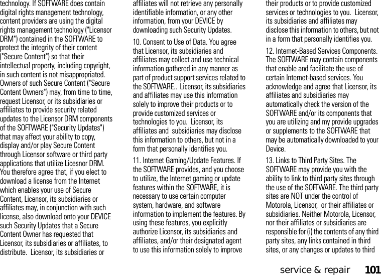 service &amp; repair101technology. If SOFTWARE does contain digital rights management technology, content providers are using the digital rights management technology (&quot;Licensor DRM&quot;) contained in the SOFTWARE to protect the integrity of their content (&quot;Secure Content&quot;) so that their intellectual property, including copyright, in such content is not misappropriated. Owners of such Secure Content (&quot;Secure Content Owners&quot;) may, from time to time, request Licensor, or its subsidiaries or affiliates to provide security related updates to the Licensor DRM components of the SOFTWARE (&quot;Security Updates&quot;) that may affect your ability to copy, display and/or play Secure Content through Licensor software or third party applications that utilize Licesnor DRM. You therefore agree that, if you elect to download a license from the Internet which enables your use of Secure Content, Licensor, its subsidiaries or affiliates may, in conjunction with such license, also download onto your DEVICE such Security Updates that a Secure Content Owner has requested that Licensor, its subsidiaries or affiliates, to distribute.  Licensor, its subsidiaries or affiliates will not retrieve any personally identifiable information, or any other information, from your DEVICE by downloading such Security Updates.10. Consent to Use of Data. You agree that Licensor, its subsidiaries and affiliates may collect and use technical information gathered in any manner as part of product support services related to the SOFTWARE..  Licensor, its subsidiaries and affiliates may use this information solely to improve their products or to provide customized services or technologies to you.  Licensor, its affiliates and  subsidiaries may disclose this information to others, but not in a form that personally identifies you.11. Internet Gaming/Update Features. If the SOFTWARE provides, and you choose to utilize, the Internet gaming or update features within the SOFTWARE, it is necessary to use certain computer system, hardware, and software information to implement the features. By using these features, you explicitly authorize Licensor, its subsidiaries and affiliates, and/or their designated agent to use this information solely to improve their products or to provide customized services or technologies to you.  Licensor, its subsidiaries and affiliates may disclose this information to others, but not in a form that personally identifies you.12. Internet-Based Services Components. The SOFTWARE may contain components that enable and facilitate the use of certain Internet-based services. You acknowledge and agree that Licensor, its affiliates and subsidiaries may automatically check the version of the SOFTWARE and/or its components that you are utilizing and my provide upgrades or supplements to the SOFTWARE that may be automatically downloaded to your Device.13. Links to Third Party Sites. The SOFTWARE may provide you with the ability to link to third party sites through the use of the SOFTWARE. The third party sites are NOT under the control of Motorola, Licensor,  or their affiliates or subsidiaries. Neither Motorola, Licensor, nor their affiliates or subsidiaries are responsible for (i) the contents of any third party sites, any links contained in third sites, or any changes or updates to third 