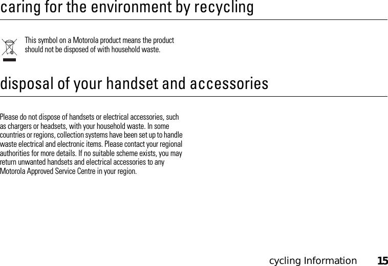 cycling Information15cycling Informationcaring for the environment by recyclingThis symbol on a Motorola product means the product should not be disposed of with household waste.disposal of your handset and accessoriesPlease do not dispose of handsets or electrical accessories, such as chargers or headsets, with your household waste. In some countries or regions, collection systems have been set up to handle waste electrical and electronic items. Please contact your regional authorities for more details. If no suitable scheme exists, you may return unwanted handsets and electrical accessories to any Motorola Approved Service Centre in your region.