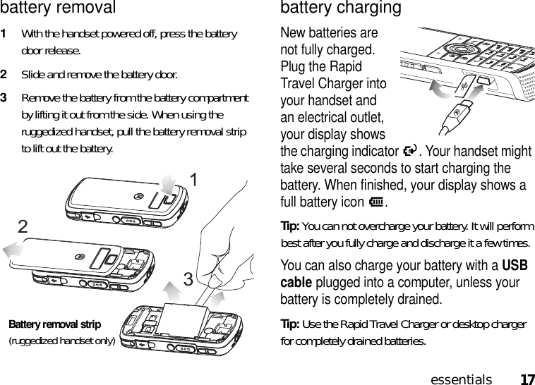 17essentialsbattery removal1With the handset powered off, press the battery door release.2Slide and remove the battery door.3Remove the battery from the battery compartment by lifting it out from the side. When using the ruggedized handset, pull the battery removal strip to lift out the battery.battery chargingNew batteries are not fully charged. Plug the Rapid Travel Charger into your handset and an electrical outlet, your display shows the charging indicator O. Your handset might take several seconds to start charging the battery. When finished, your display shows a full battery iconJ.Tip: You can not overcharge your battery. It will perform best after you fully charge and discharge it a few times.You can also charge your battery with a USB cable plugged into a computer, unless your battery is completely drained. Tip: Use the Rapid Travel Charger or desktop charger for completely drained batteries. 23Battery removal strip(ruggedized handset only)