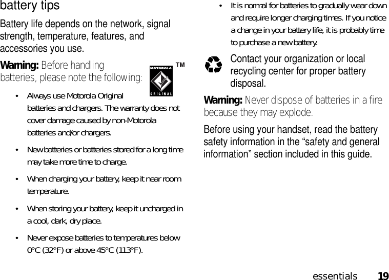 19essentialsbattery tipsBattery life depends on the network, signal strength, temperature, features, and accessories you use.Warning: Before handling batteries, please note the following:•Always use Motorola Original batteries and chargers. The warranty does not cover damage caused by non-Motorola batteries and/or chargers.•New batteries or batteries stored for a long time may take more time to charge.•When charging your battery, keep it near room temperature.•When storing your battery, keep it uncharged in a cool, dark, dry place.•Never expose batteries to temperatures below 0°C (32°F) or above 45°C (113°F).•It is normal for batteries to gradually wear down and require longer charging times. If you notice a change in your battery life, it is probably time to purchase a new battery.Contact your organization or local recycling center for proper battery disposal.Warning: Never dispose of batteries in a fire because they may explode.Before using your handset, read the battery safety information in the “safety and general information” section included in this guide.032375o