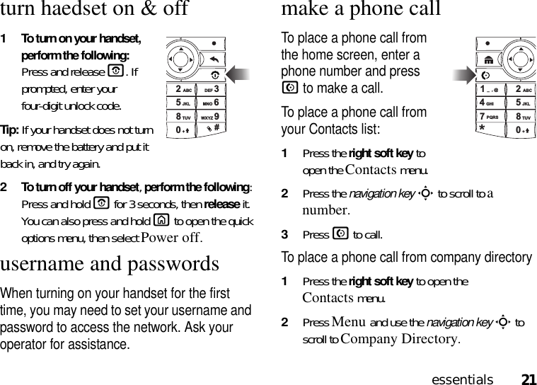 21essentialsturn haedset on &amp; off1 To turn on your handset, perform the following: Press and releaseO. If prompted, enter your four-digit unlock code.Tip: If your handset does not turn on, remove the battery and put it back in, and try again.2 To turn off your handset, perform the following: Press and holdO for 3 seconds, then release it. You can also press and hold X to open the quick options menu, then select Power off.username and passwordsWhen turning on your handset for the first time, you may need to set your username and password to access the network. Ask your operator for assistance.make a phone callTo place a phone call from the home screen, enter a phone number and press N to make a call. To place a phone call from your Contacts list: 1Press the right soft key to open the Contactsmenu.2Press the navigation keyS to scroll to a number. 3Press N to call.To place a phone call from company directory1Press the right soft key to open the Contactsmenu.2Press Menu and use the navigation keyS to scroll to Company Directory.2356890#+TUVJKLABC DEFMNOWXYZ1245780*_,@GHIPQRS+TUVJKLABC