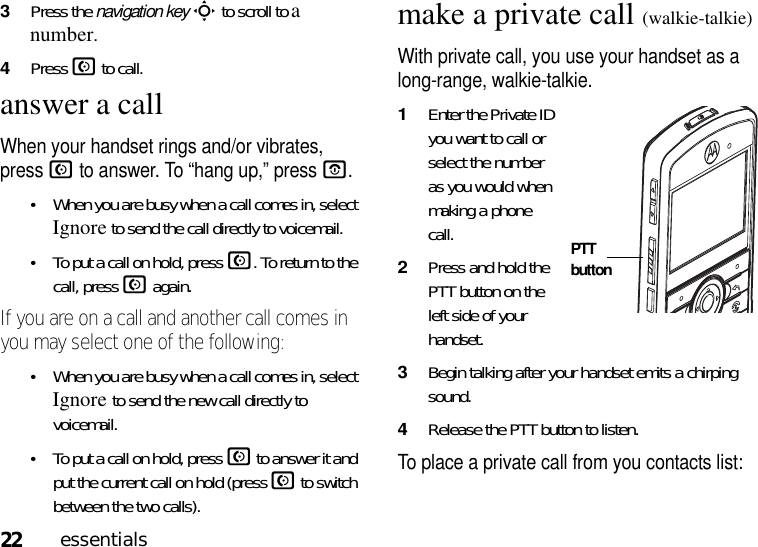 22essentials3Press the navigation keyS to scroll to a number. 4Press N to call.answer a callWhen your handset rings and/or vibrates, press N to answer. To “hang up,” pressO.•When you are busy when a call comes in, select Ignore to send the call directly to voicemail.•To put a call on hold, pressN. To return to the call, pressN again. If you are on a call and another call comes in you may select one of the following:•When you are busy when a call comes in, select Ignore to send the new call directly to voicemail.•To put a call on hold, pressN to answer it and put the current call on hold (press N to switch between the two calls).make a private call (walkie-talkie)With private call, you use your handset as a long-range, walkie-talkie.1Enter the Private ID you want to call or select the number as you would when making a phone call.2Press and hold the PTT button on the left side of your handset.3Begin talking after your handset emits a chirping sound.4Release the PTT button to listen.To place a private call from you contacts list: PTT button