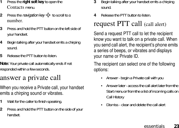 23essentials1Press the rightsoftkey to open the Contactsmenu. 2Press the navigation keyS to scroll to a number. 3Press and hold the PTT button on the left side of your handset.4Begin talking after your handset emits a chirping sound.5Release the PTT button to listen.Note: Your private call automatically ends if not responded within a few seconds.answer a private callWhen you receive a Private call, your handset emits a chirping sound or vibrates.1Wait for the caller to finish speaking.2Press and hold the PTT button on the side of your handset. 3Begin talking after your handset emits a chirping sound.4Release the PTT button to listen.request PTT call (call alert)Send a request PTT call to let the recipient know you want to talk on a private call. When you send call alert, the recipient’s phone emits a series of beeps, or vibrates and displays your name or Private ID.The recipient can select one of the following options:•Answer - begin a Private call with you•Answer later - access the call alert later from the Start menu or from the a list of incoming calls on Call History•Dismiss - clear and delete the call alert