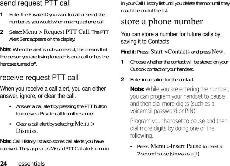 24essentialssend request PTT call1Enter the Private ID you want to call or select the number as you would when making a phone call. 2Select Menu &gt; Request PTT Call. The PTT Alert Sent appears on the display.Note: When the alert is not successful, this means that the person you are trying to reach is on a call or has the handset turned off.receive request PTT callWhen you receive a call alert, you can either answer, ignore, or clear the call. •Answer a call alert by pressing the PTT button to receive a Private call from the sender.•Clear a call alert by selecting: Menu &gt; Dismiss.Note: Call History list also stores call alerts you have received. They appear as Missed PTT Call alerts remain in your Call History list until you delete them or until they reach the end of the list.store a phone numberYou can store a number for future calls by saving it to Contacts.Find it: Press: Start &gt;Contacts and pressNew.  1Choose whether the contact will be stored on your Outlook contact or your handset. 2Enter information for the contact.Note: While you are entering the number, you can program your handset to pause and then dial more digits (such as a voicemail password or PIN). Program your handset to pause and then dial more digits by doing one of the following:•Press:Menu &gt;Insert Pause to insert a 2-second pause (shows as a p) 