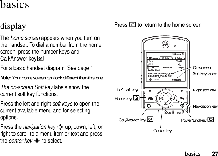 27basicsbasicsdisplayThe home screen appears when you turn on the handset. To dial a number from the home screen, press the number keys and Call/Answer keyN. For a basic handset diagram, See page 1.Note: Your home screen can look different than this one.The on-screen Soft key labels show the current soft key functions. Press the left and right soft keys to open the current available menu and for selecting options.Press the navigation keyS up, down, left, or right to scroll to a menu item or text and press the center keys to select. Press X to return to the home screen.1234567890*#_,@GHIPQRS+TUVJKLABC DEFMNOWXYZPrograms Callers3214Profile: SilentTomorrow: Jack design review1:00 - 3:30PM (Park Av 2002)Start ContactsStatusPhone: on 11:00 pmThu 27Left soft key Right soft keyOn-screen Soft key labelsNavigation keyCenter keyCall/Answer key NPower/End key NHome key XLeft soft key