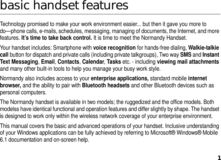 1basic handset featuresTechnology promised to make your work environment easier... but then it gave you more to do—phone calls, e-mails, schedules, messaging, managing of documents, the Internet, and more features. It’s time to take back control. It is time to meet the Normandy Handset. Your handset includes: Smartphone with voice recognition for hands-free dialing, Walkie-talkie call button for dispatch and private calls (including private talkgroups), Two way SMS and Instant Text Messaging, Email, Contacts, Calendar, Tasks etc. - including viewing mail attachments and many other built-in tools to help you manage your busy work style. Normandy also includes access to your enterprise applications, standard mobile internet browser, and the ability to pair with Bluetooth headsets and other Bluetooth devices such as personal computers.The Normandy handset is available in two models; the ruggedized and the office models. Both modelss have identical functional and operation features and differ slightly by shape. The handset is designed to work only within the wireless network coverage of your enterprise environment.This manual covers the basic and advanced operations of your handset. Inclusive understanding of your Windows applications can be fully achieved by referring to Microsoft® Windows® Mobile 6.1 documentation and on-screen help. 
