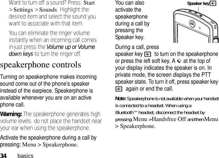 34basicsWant to turn off a sound? Press: Start &gt;Settings &gt;Sounds. Highlight the desired item and select the sound you want to associate with that item.You can eliminate the ringer volume instantly when an incoming call comes in-just press the Volume up or Volume down keys to turn the ringer off.speakerphone controlsTurning on speakerphone makes incoming sound come out of the phone’s speaker instead of the earpiece. Speakerphone is available whenever you are on an active phone call.Warning: The speakerphone generates high volume levels. do not place the handset near your ear when using the speakerphone.Activate the speakerphone during a call by pressing: Menu &gt; Speakerphone.You can also activate the speakerphone during a call by pressing the Speaker key.During a call, press speaker key ato turn on the speakerphone or press the left soft key. A% at the top of your display indicates the speaker is on. In private mode, the screen displays the PTT speaker state. To turn it off, press speaker key aagain or end the call. Note: Speakerphone is not available when your handset is connected to a headset. When using a Bluetooth™ headset, disconnect the headset by pressing: Menu &gt;Handsfree Off and then Menu &gt; Speakerphone.Speaker keya